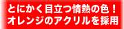 とにかく目立つ情熱の色！オレンジのアクリルを採用