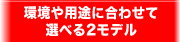 環境や用途に合わせて選べる2モデル