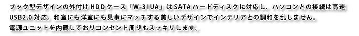 ブック型デザインの外付けHDDケース「W-31UA」はSATAハードディスクに対応し、パソコンとの接続は高速USB2.0対応。和室にも洋室にも見事にマッチする美しいデザインでインテリアとの調和を乱しません。
電源ユニットを内蔵しておりコンセント周りもスッキリします。